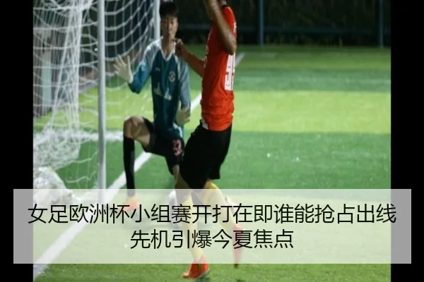 女足欧洲杯小组赛开打在即谁能抢占出线先机引爆今夏焦点