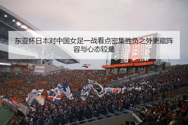 东亚杯日本对中国女足一战看点密集胜负之外更藏阵容与心态较量